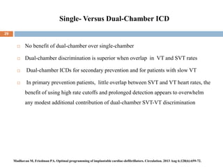 Single- Versus Dual-Chamber ICD
 No benefit of dual-chamber over single-chamber
 Dual-chamber discrimination is superior when overlap in VT and SVT rates
 Dual-chamber ICDs for secondary prevention and for patients with slow VT
 In primary prevention patients, little overlap between SVT and VT heart rates, the
benefit of using high rate cutoffs and prolonged detection appears to overwhelm
any modest additional contribution of dual-chamber SVT-VT discrimination
29
Madhavan M, Friedman PA. Optimal programming of implantable cardiac-defibrillators. Circulation. 2013 Aug 6;128(6):659-72.
 