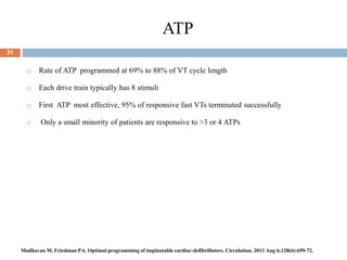 ATP
31
 Rate of ATP programmed at 69% to 88% of VT cycle length
 Each drive train typically has 8 stimuli
 First ATP most effective, 95% of responsive fast VTs terminated successfully
 Only a small minority of patients are responsive to >3 or 4 ATPs
Madhavan M, Friedman PA. Optimal programming of implantable cardiac-defibrillators. Circulation. 2013 Aug 6;128(6):659-72.
 