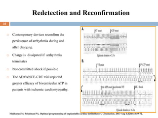 Redetection and Reconfirmation
 Contemporary devices reconfirm the
persistence of arrhythmia during and
after charging.
 Charge is dissipated if arrhythmia
terminates
 Noncommitted shock if possible
 The ADVANCE-CRT trial reported
greater efficacy of biventricular ATP in
patients with ischemic cardiomyopathy.
33
Madhavan M, Friedman PA. Optimal programming of implantable cardiac-defibrillators. Circulation. 2013 Aug 6;128(6):659-72.
 