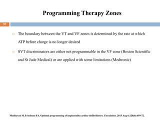 Programming Therapy Zones
 The boundary between the VT and VF zones is determined by the rate at which
ATP before charge is no longer desired
 SVT discriminators are either not programmable in the VF zone (Boston Scientific
and St Jude Medical) or are applied with some limitations (Medtronic)
37
Madhavan M, Friedman PA. Optimal programming of implantable cardiac-defibrillators. Circulation. 2013 Aug 6;128(6):659-72.
 