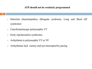 ATP should not be routinely programmed
38
 Inherited channelopathies (Brugada syndrome, Long and Short QT
syndrome)
 Catecholaminergic polymorphic VT
 Early repolarization syndromes
 Arrhythmia is polymorphic VT or VF
 Arrhythmias lack reentry and not interrupted by pacing
 
