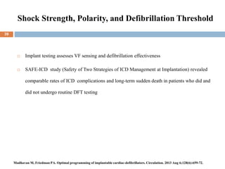 Shock Strength, Polarity, and Defibrillation Threshold
39
 Implant testing assesses VF sensing and defibrillation effectiveness
 SAFE-ICD study (Safety of Two Strategies of ICD Management at Implantation) revealed
comparable rates of ICD complications and long-term sudden death in patients who did and
did not undergo routine DFT testing
Madhavan M, Friedman PA. Optimal programming of implantable cardiac-defibrillators. Circulation. 2013 Aug 6;128(6):659-72.
 