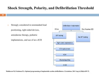 Shock Strength, Polarity, and Defibrillation Threshold
 Strongly considered in nonstandard lead
positioning, right-sided devices,
amiodarone therapy, pediatric
implantations, and use of an s-ICD
40
Madhavan M, Friedman PA. Optimal programming of implantable cardiac-defibrillators. Circulation. 2013 Aug 6;128(6):659-72.
 
