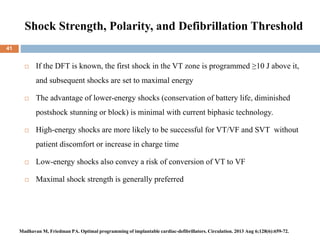 Shock Strength, Polarity, and Defibrillation Threshold
 If the DFT is known, the first shock in the VT zone is programmed ≥10 J above it,
and subsequent shocks are set to maximal energy
 The advantage of lower-energy shocks (conservation of battery life, diminished
postshock stunning or block) is minimal with current biphasic technology.
 High-energy shocks are more likely to be successful for VT/VF and SVT without
patient discomfort or increase in charge time
 Low-energy shocks also convey a risk of conversion of VT to VF
 Maximal shock strength is generally preferred
41
Madhavan M, Friedman PA. Optimal programming of implantable cardiac-defibrillators. Circulation. 2013 Aug 6;128(6):659-72.
 