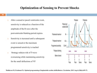 Optimization of Sensing to Prevent Shocks
 After a sensed or paced ventricular event,
sensitivity is reduced as a function of the
amplitude of the R wave after the
postventricular blanking period expires.
 Sensitivity is increased until a subsequent
event is sensed or the maximum
programmed sensitivity is reached
 Strategy reduces risk of T-wave
oversensing while maintaining sensitivity
for the small deflections of VF
44
Madhavan M, Friedman PA. Optimal programming of implantable cardiac-defibrillators. Circulation. 2013 Aug 6;128(6):659-72.
 