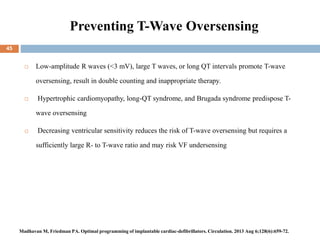 Preventing T-Wave Oversensing
45
 Low-amplitude R waves (<3 mV), large T waves, or long QT intervals promote T-wave
oversensing, result in double counting and inappropriate therapy.
 Hypertrophic cardiomyopathy, long-QT syndrome, and Brugada syndrome predispose T-
wave oversensing
 Decreasing ventricular sensitivity reduces the risk of T-wave oversensing but requires a
sufficiently large R- to T-wave ratio and may risk VF undersensing
Madhavan M, Friedman PA. Optimal programming of implantable cardiac-defibrillators. Circulation. 2013 Aug 6;128(6):659-72.
 