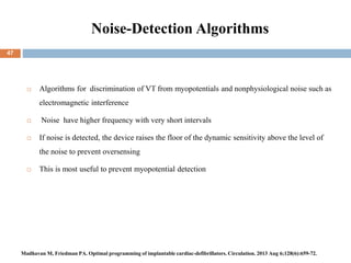 Noise-Detection Algorithms
 Algorithms for discrimination of VT from myopotentials and nonphysiological noise such as
electromagnetic interference
 Noise have higher frequency with very short intervals
 If noise is detected, the device raises the floor of the dynamic sensitivity above the level of
the noise to prevent oversensing
 This is most useful to prevent myopotential detection
47
Madhavan M, Friedman PA. Optimal programming of implantable cardiac-defibrillators. Circulation. 2013 Aug 6;128(6):659-72.
 