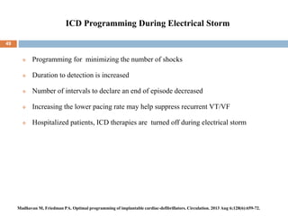 ICD Programming During Electrical Storm
49
 Programming for minimizing the number of shocks
 Duration to detection is increased
 Number of intervals to declare an end of episode decreased
 Increasing the lower pacing rate may help suppress recurrent VT/VF
 Hospitalized patients, ICD therapies are turned off during electrical storm
Madhavan M, Friedman PA. Optimal programming of implantable cardiac-defibrillators. Circulation. 2013 Aug 6;128(6):659-72.
 
