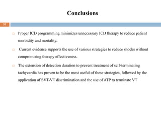 Conclusions
 Proper ICD programming minimizes unnecessary ICD therapy to reduce patient
morbidity and mortality.
 Current evidence supports the use of various strategies to reduce shocks without
compromising therapy effectiveness.
 The extension of detection duration to prevent treatment of self-terminating
tachycardia has proven to be the most useful of these strategies, followed by the
application of SVT-VT discrimination and the use of ATP to terminate VT
51
 