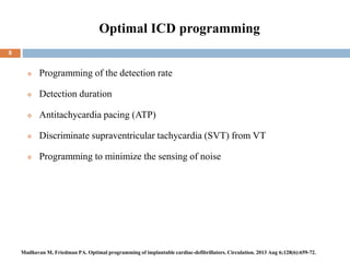Optimal ICD programming
 Programming of the detection rate
 Detection duration
 Antitachycardia pacing (ATP)
 Discriminate supraventricular tachycardia (SVT) from VT
 Programming to minimize the sensing of noise
8
Madhavan M, Friedman PA. Optimal programming of implantable cardiac-defibrillators. Circulation. 2013 Aug 6;128(6):659-72.
 