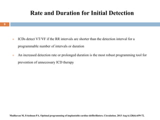 Rate and Duration for Initial Detection
 ICDs detect VT/VF if the RR intervals are shorter than the detection interval for a
programmable number of intervals or duration
 An increased detection rate or prolonged duration is the most robust programming tool for
prevention of unnecessary ICD therapy
9
Madhavan M, Friedman PA. Optimal programming of implantable cardiac-defibrillators. Circulation. 2013 Aug 6;128(6):659-72.
 