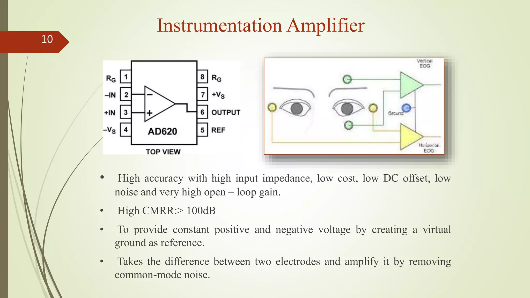Instrumentation Amplifier
10
• High accuracy with high input impedance, low cost, low DC offset, low
noise and very high open – loop gain.
• High CMRR:> 100dB
• To provide constant positive and negative voltage by creating a virtual
ground as reference.
• Takes the difference between two electrodes and amplify it by removing
common-mode noise.
 