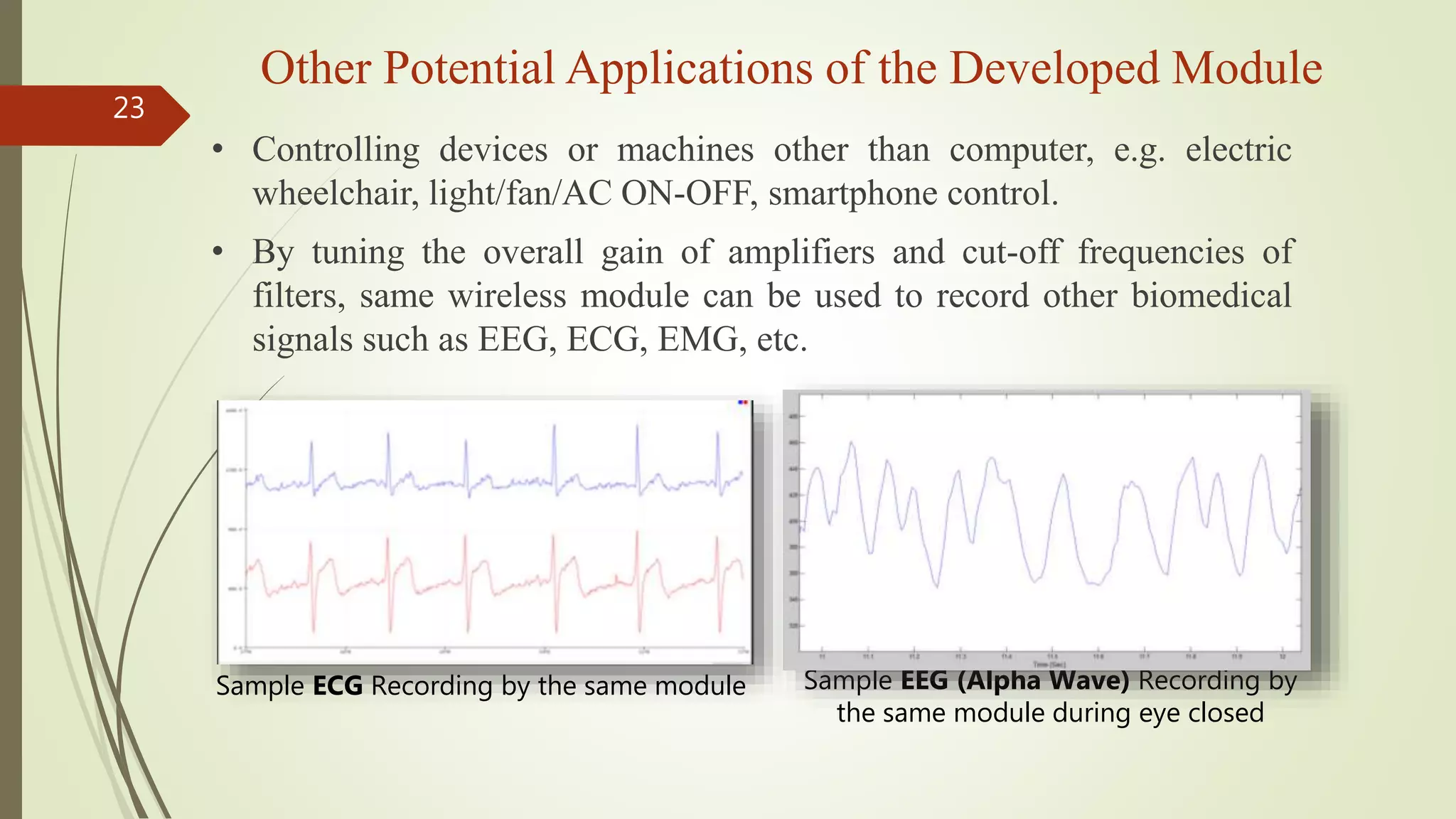 Other Potential Applications of the Developed Module
23
• Controlling devices or machines other than computer, e.g. electric
wheelchair, light/fan/AC ON-OFF, smartphone control.
• By tuning the overall gain of amplifiers and cut-off frequencies of
filters, same wireless module can be used to record other biomedical
signals such as EEG, ECG, EMG, etc.
Sample ECG Recording by the same module Sample EEG (Alpha Wave) Recording by
the same module during eye closed
 