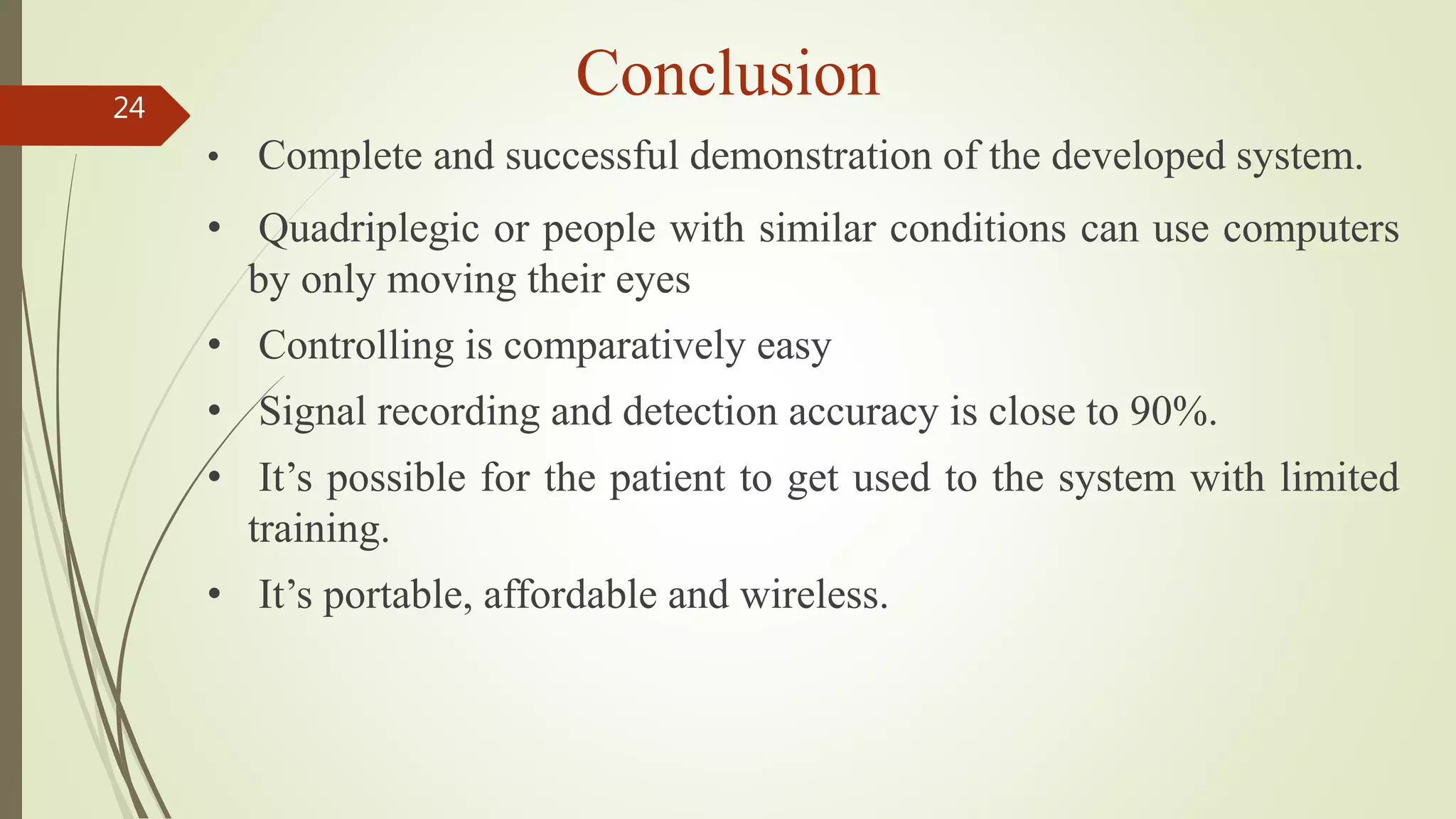 Conclusion24
• Complete and successful demonstration of the developed system.
• Quadriplegic or people with similar conditions can use computers
by only moving their eyes
• Controlling is comparatively easy
• Signal recording and detection accuracy is close to 90%.
• It’s possible for the patient to get used to the system with limited
training.
• It’s portable, affordable and wireless.
 