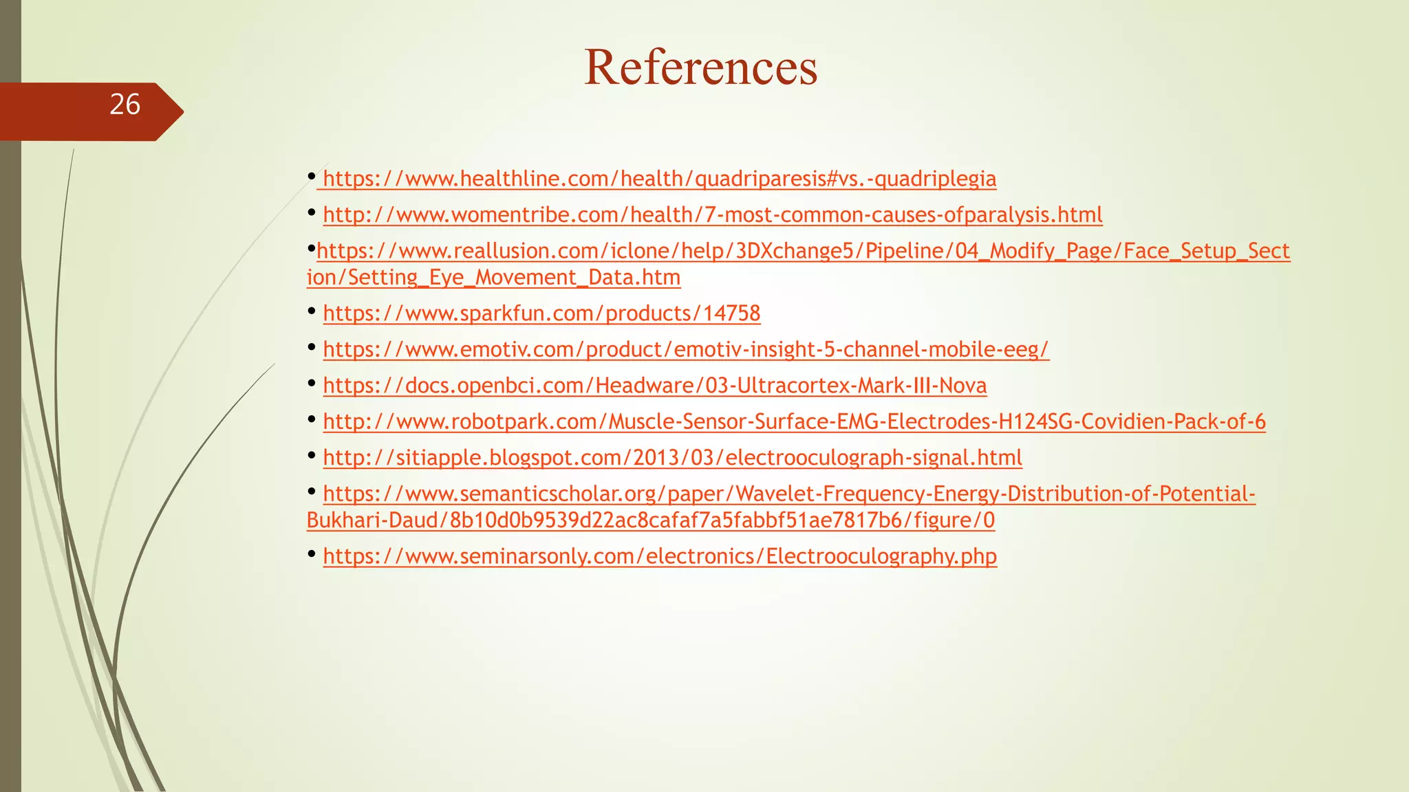 References
26
• https://www.healthline.com/health/quadriparesis#vs.-quadriplegia
• http://www.womentribe.com/health/7-most-common-causes-ofparalysis.html
•https://www.reallusion.com/iclone/help/3DXchange5/Pipeline/04_Modify_Page/Face_Setup_Sect
ion/Setting_Eye_Movement_Data.htm
• https://www.sparkfun.com/products/14758
• https://www.emotiv.com/product/emotiv-insight-5-channel-mobile-eeg/
• https://docs.openbci.com/Headware/03-Ultracortex-Mark-III-Nova
• http://www.robotpark.com/Muscle-Sensor-Surface-EMG-Electrodes-H124SG-Covidien-Pack-of-6
• http://sitiapple.blogspot.com/2013/03/electrooculograph-signal.html
• https://www.semanticscholar.org/paper/Wavelet-Frequency-Energy-Distribution-of-Potential-
Bukhari-Daud/8b10d0b9539d22ac8cafaf7a5fabbf51ae7817b6/figure/0
• https://www.seminarsonly.com/electronics/Electrooculography.php
 