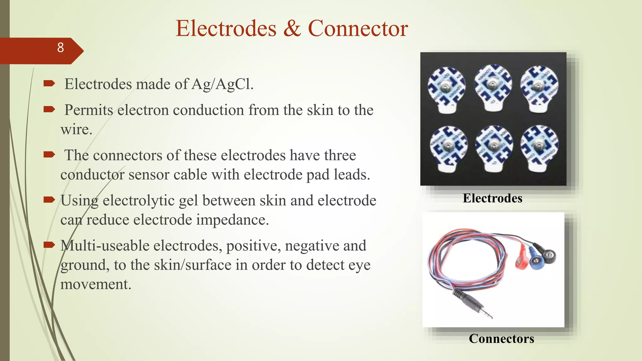 Electrodes & Connector
 Electrodes made of Ag/AgCl.
 Permits electron conduction from the skin to the
wire.
 The connectors of these electrodes have three
conductor sensor cable with electrode pad leads.
 Using electrolytic gel between skin and electrode
can reduce electrode impedance.
 Multi-useable electrodes, positive, negative and
ground, to the skin/surface in order to detect eye
movement.
8
Connectors
Electrodes
 