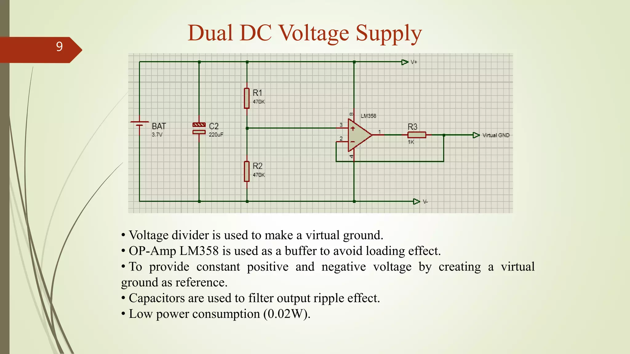 Dual DC Voltage Supply9
• Voltage divider is used to make a virtual ground.
• OP-Amp LM358 is used as a buffer to avoid loading effect.
• To provide constant positive and negative voltage by creating a virtual
ground as reference.
• Capacitors are used to filter output ripple effect.
• Low power consumption (0.02W).
 