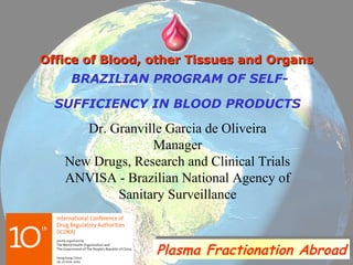 BRAZILIAN PROGRAM OF SELF-
SUFFICIENCY IN BLOOD PRODUCTS
Dr. Granville Garcia de Oliveira
Manager
New Drugs, Research and Clinical Trials
ANVISA - Brazilian National Agency of
Sanitary Surveillance
Office of Blood, other Tissues and OrgansOffice of Blood, other Tissues and Organs
Plasma Fractionation AbroadPlasma Fractionation Abroad
 