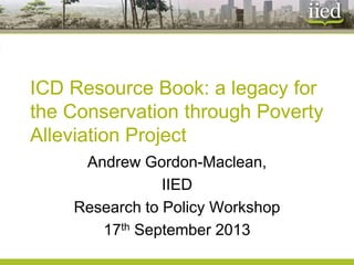 ICD Resource Book: a legacy for the Conservation through Poverty Alleviation Project 
Andrew Gordon-Maclean, 
IIED 
Research to Policy Workshop 
17thSeptember 2013  
