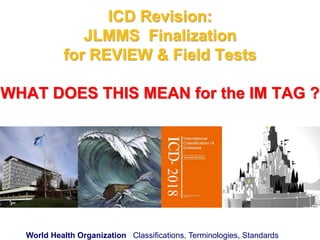 World Health Organization Classifications, Terminologies, Standards
ICD Revision:
JLMMS Finalization
for REVIEW & Field Tests
WHAT DOES THIS MEAN for the IM TAG ?
2018
 
