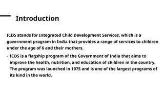Introduction
ICDS stands for Integrated Child Development Services, which is a
government program in India that provides a range of services to children
under the age of 6 and their mothers.
- ICDS is a flagship program of the Government of India that aims to
improve the health, nutrition, and education of children in the country.
The program was launched in 1975 and is one of the largest programs of
its kind in the world.
 