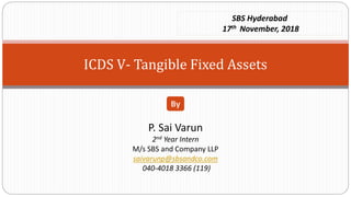 ICDS V- Tangible Fixed Assets
P. Sai Varun
2nd Year Intern
M/s SBS and Company LLP
saivarunp@sbsandco.com
040-4018 3366 (119)
By
SBS Hyderabad
17th November, 2018
 