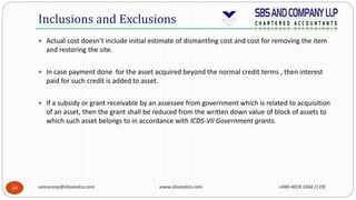 saivarunp@sbsandco.com www.sbsandco.com +040-4018 3366 (119)10
 Actual cost doesn’t include initial estimate of dismantling cost and cost for removing the item
and restoring the site.
 In case payment done for the asset acquired beyond the normal credit terms , then interest
paid for such credit is added to asset.
 If a subsidy or grant receivable by an assessee from government which is related to acquisition
of an asset, then the grant shall be reduced from the written down value of block of assets to
which such asset belongs to in accordance with ICDS-VII Government grants.
Inclusions and Exclusions
 