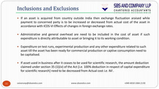 saivarunp@sbsandco.com www.sbsandco.com +040-4018 3366 (119)11
 If an asset is acquired from country outside India then exchange fluctuation araised while
payment to concerned party is to be increased or decreased from actual cost of the asset in
accordance with ICDS-VI Effects of changes in foreign exchange rates.
 Administrative and general overhead are need to be included in the cost of asset if such
expenditure is directly attributable to asset or bringing it to its working condition.
 Expenditure on test runs, experimental production and any other expenditure related to such
asset till the asset has been ready for commercial production or captive consumption need to
be capitalised.
 If asset used in business after it ceases to be used for scientific research, the amount deduction
claimed under section 35 (1)(iv) of the Act [i.e. 100% deduction in respect of capital expenditure
for scientific research] need to be decreased from Actual cost i.e. Nil .
Inclusions and Exclusions
 