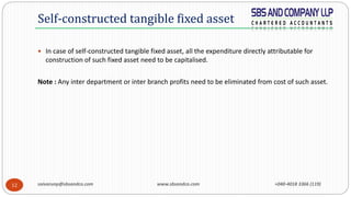 saivarunp@sbsandco.com www.sbsandco.com +040-4018 3366 (119)12
 In case of self-constructed tangible fixed asset, all the expenditure directly attributable for
construction of such fixed asset need to be capitalised.
Note : Any inter department or inter branch profits need to be eliminated from cost of such asset.
Self-constructed tangible fixed asset
 