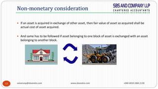 saivarunp@sbsandco.com www.sbsandco.com +040-4018 3366 (119)13
 If an asset is acquired in exchange of other asset, then fair value of asset so acquired shall be
actual cost of asset acquired.
 And same has to be followed if asset belonging to one block of asset is exchanged with an asset
belonging to another block.
Non-monetary consideration
 