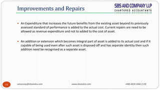 saivarunp@sbsandco.com www.sbsandco.com +040-4018 3366 (119)14
 An Expenditure that increases the future benefits from the existing asset beyond its previously
assessed standard of performance is added to the actual cost. Current repairs are need to be
allowed as revenue expenditure and not to added to the cost of asset.
 An addition or extension which becomes integral part of asset is added to its actual cost and if it
capable of being used even after such asset is disposed off and has separate identity then such
addition need be recognised as a separate asset.
Improvements and Repairs
 