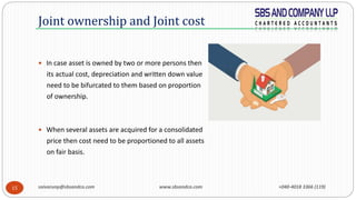 saivarunp@sbsandco.com www.sbsandco.com +040-4018 3366 (119)15
 In case asset is owned by two or more persons then
its actual cost, depreciation and written down value
need to be bifurcated to them based on proportion
of ownership.
 When several assets are acquired for a consolidated
price then cost need to be proportioned to all assets
on fair basis.
Joint ownership and Joint cost
 