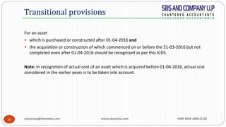 saivarunp@sbsandco.com www.sbsandco.com +040-4018 3366 (119)16
For an asset
 which is purchased or constructed after 01-04-2016 and
 the acquisition or construction of which commenced on or before the 31-03-2016 but not
completed even after 01-04-2016 should be recognised as per this ICDS.
Note: In recognition of actual cost of an asset which is acquired before 01-04-2016, actual cost
considered in the earlier years is to be taken into account.
Transitional provisions
 