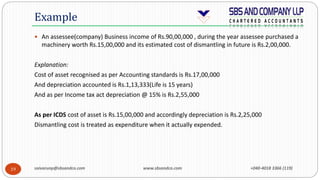 saivarunp@sbsandco.com www.sbsandco.com +040-4018 3366 (119)19
 An assessee(company) Business income of Rs.90,00,000 , during the year assessee purchased a
machinery worth Rs.15,00,000 and its estimated cost of dismantling in future is Rs.2,00,000.
Explanation:
Cost of asset recognised as per Accounting standards is Rs.17,00,000
And depreciation accounted is Rs.1,13,333(Life is 15 years)
And as per Income tax act depreciation @ 15% is Rs.2,55,000
As per ICDS cost of asset is Rs.15,00,000 and accordingly depreciation is Rs.2,25,000
Dismantling cost is treated as expenditure when it actually expended.
Example
 