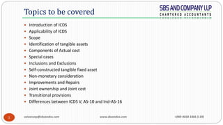 saivarunp@sbsandco.com www.sbsandco.com +040-4018 3366 (119)2
 Introduction of ICDS
 Applicability of ICDS
 Scope
 Identification of tangible assets
 Components of Actual cost
 Special cases
 Inclusions and Exclusions
 Self-constructed tangible fixed asset
 Non-monetary consideration
 Improvements and Repairs
 Joint ownership and Joint cost
 Transitional provisions
 Differences between ICDS V, AS-10 and Ind-AS-16
Topics to be covered
 