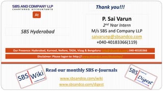 www.sbsandco.com/wiki
www.sbsandco.com/digest
Read our monthly SBS e-Journals
Our Presence: Hyderabad, Kurnool, Nellore, TADA, Vizag & Bengaluru: info@sbsandco.com; 040-40183366
Thank you!!!
P. Sai Varun
2nd Year Intern
M/s SBS and Company LLP
saivarunp@sbsandco.com
+040-40183366(119)
SBS Hyderabad
At
Disclaimer: Please logon to: http://www.sbsandco.com/disclaimer/
 