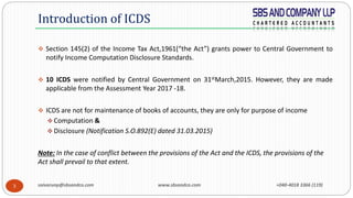 saivarunp@sbsandco.com www.sbsandco.com +040-4018 3366 (119)3
 Section 145(2) of the Income Tax Act,1961(“the Act”) grants power to Central Government to
notify Income Computation Disclosure Standards.
 10 ICDS were notified by Central Government on 31stMarch,2015. However, they are made
applicable from the Assessment Year 2017 -18.
 ICDS are not for maintenance of books of accounts, they are only for purpose of income
 Computation &
 Disclosure (Notification S.O.892(E) dated 31.03.2015)
Note: In the case of conflict between the provisions of the Act and the ICDS, the provisions of the
Act shall prevail to that extent.
Introduction of ICDS
 