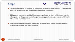 saivarunp@sbsandco.com www.sbsandco.com +040-4018 3366 (119)5
 The main object of this ICDS is that, an expenditure incurred in connection with a Tangible Fixed
Asset is to be capitalised or is to be treated as a revenue expenditure.
 ICDS V covers assets being land, building, machinery, plant or furniture held with the intention
of being used for the purpose of producing or providing goods or services and not held for sale
in the normal course of business.
 Since this ICDS deals with tangible fixed assets, intangible assets are not covered under this
ICDS for determination of actual cost of asset.
Scope
 