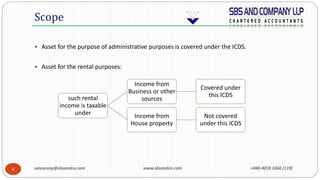 saivarunp@sbsandco.com www.sbsandco.com +040-4018 3366 (119)6
 Asset for the purpose of administrative purposes is covered under the ICDS.
 Asset for the rental purposes:
Scope
such rental
income is taxable
under
Income from
Business or other
sources
Covered under
this ICDS
Income from
House property
Not covered
under this ICDS
 