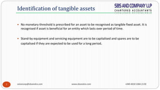 saivarunp@sbsandco.com www.sbsandco.com +040-4018 3366 (119)7
 No monetary threshold is prescribed for an asset to be recognised as tangible fixed asset. It is
recognised if asset is beneficial for an entity which lasts over period of time.
 Stand-by equipment and servicing equipment are to be capitalised and spares are to be
capitalised if they are expected to be used for a long period.
Identification of tangible assets
 