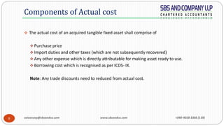 saivarunp@sbsandco.com www.sbsandco.com +040-4018 3366 (119)8
 The actual cost of an acquired tangible fixed asset shall comprise of
 Purchase price
 Import duties and other taxes (which are not subsequently recovered)
 Any other expense which is directly attributable for making asset ready to use.
 Borrowing cost which is recognised as per ICDS- IX.
Note: Any trade discounts need to reduced from actual cost.
Components of Actual cost
 