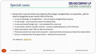 saivarunp@sbsandco.com www.sbsandco.com +040-4018 3366 (119)9
 Actual cost in case of certain circumstances like merger, amalgamation, re-acquisition , gift etc
need to recognised as per section 43(1) of the Act.
 In case of demerger or amalgamation – cost carrying by amalgamating company.
 In case of gift – cost to previous owner less depreciation.
 In case purchased through cash – not considered for actual cost.
 In case earlier used for scientific research – cost less availed deduction u/s 35 of the Act.
 Stock converted to asset- FMV on date of conversion.
 Previously owned such asset and re-acquired – actual cost when previously purchased less depreciation
 Grant or reimbursement from government – reduced from actual cost.
For reference
Special cases
Section 43
 