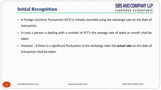induk@sbsandco.com www.sbsandco.com +040-4018 3366 (119)11
 A Foreign Currency Transaction (FCT) is initially recorded using the exchange rate on the date of
transaction.
 In case a person is dealing with a number of FCT’s the average rate of week or month shall be
taken.
 However , if there is a significant fluctuation in the exchange rates the actual rate on the date of
transaction shall be taken.
Initial Recognition
 