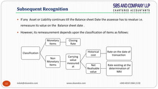 induk@sbsandco.com www.sbsandco.com +040-4018 3366 (119)12
 If any Asset or Liability continues till the Balance sheet Date the asseesse has to revalue i.e.
remeasure its value on the Balance sheet date .
 However, its remeasurement depends upon the classification of items as follows:
Subsequent Recognition
Classification
Monetary
Items
Closing
Rate
Non
Monetary
Items
Carrying
value
measured
at
Historical
cost
Rate on the date of
transaction
Net
Realisable
value
Rate existing at the
determination of
NRV
 