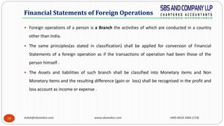 induk@sbsandco.com www.sbsandco.com +040-4018 3366 (119)14
 Foreign operations of a person is a Branch the activities of which are conducted in a country
other than India.
 The same principles(as stated in classification) shall be applied for conversion of Financial
Statements of a foreign operation as if the transactions of operation had been those of the
person himself .
 The Assets and liabilities of such branch shall be classified into Monetary items and Non
Monetary Items and the resulting difference (gain or loss) shall be recognised in the profit and
loss account as income or expense .
Financial Statements of Foreign Operations
 