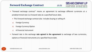 induk@sbsandco.com www.sbsandco.com +040-4018 3366 (119)15
 “Forward exchange contract” means an agreement to exchange different currencies at a
predetermined rate (i.e.Forward rate) at a specified future date.
 This Forward exchange contract also includes buying or selling of:
a) Foreign Currency
b) Foreign Currency Option
c) A Financial Instrument
 Forward rate is the exchange rate agreed in the agreement to exchange of two currencies,
options or financial instruments at a specified future date.
Forward Exchange Contract (1/2)
 