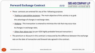 induk@sbsandco.com www.sbsandco.com +040-4018 3366 (119)16
 These contracts are entered for any of the following purposes
 Trading or speculation purposes : The main objective of this activity is to grab
the advantage of changes in exchange rates.
 Hedging : This transaction is entered to minimize the risk that may occur due
to changes in exchange rates.
 Other than above two (as per ICDS highly probable forecast transaction )
 The premium or discount in this contract is measured by the difference between the exchange
rate on the date of transaction and forward rate agreed in the contract .
Forward Exchange Contract (2/2)
 
