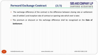 induk@sbsandco.com www.sbsandco.com +040-4018 3366 (119)17
 The exchange difference of the contract is the difference between closing rate or settlement
rate (if settled ) and inception rate of contract or opening rate which ever is later.
 The premium or discount or the exchange difference shall be recognised on the Date of
Settlement .
Forward Exchange Contract (3/3)
 