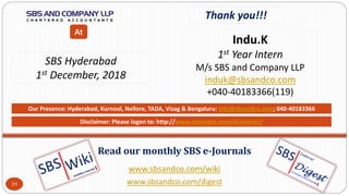 www.sbsandco.com/wiki
www.sbsandco.com/digest
Read our monthly SBS e-Journals
Our Presence: Hyderabad, Kurnool, Nellore, TADA, Vizag & Bengaluru: info@sbsandco.com; 040-40183366
Thank you!!!
Indu.K
1st Year Intern
M/s SBS and Company LLP
induk@sbsandco.com
+040-40183366(119)
SBS Hyderabad
1st December, 2018
At
Disclaimer: Please logon to: http://www.sbsandco.com/disclaimer/
19
 