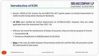 induk@sbsandco.com www.sbsandco.com +040-4018 3366 (119)3
 Section 145(2) of the Income Tax Act,1961(“the Act”) grants power to Central Government to
notify Income Computation Disclosure Standards.
 10 ICDS were notified by Central Government on 31stMarch,2015. However, they are made
applicable from the Assessment Year 2017 -18.
 ICDS are not meant for maintenance of books of accounts, they are only for purpose of income
 Computation &
 Disclosure (Notification S.O.892(E) dated 31.03.2015)
 Note: In the case of conflict between the provisions of the Act and the ICDS, the provisions of the
Act shall prevail to that extent.
Introduction of ICDS
 